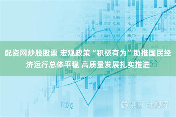 配资网炒股股票 宏观政策“积极有为”助推国民经济运行总体平稳 高质量发展扎实推进
