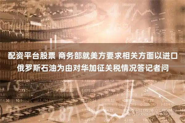 配资平台股票 商务部就美方要求相关方面以进口俄罗斯石油为由对华加征关税情况答记者问