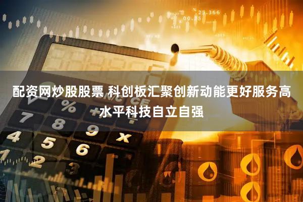 配资网炒股股票 科创板汇聚创新动能更好服务高水平科技自立自强