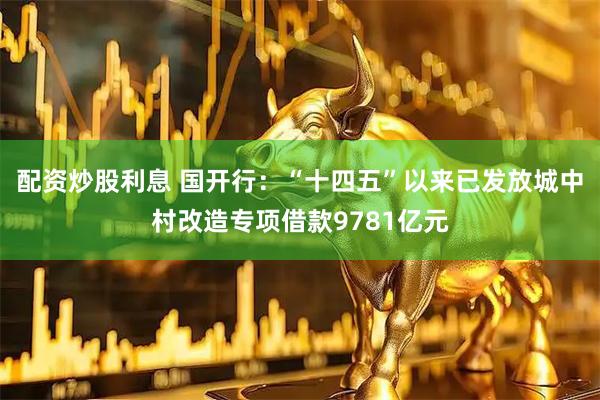 配资炒股利息 国开行：“十四五”以来已发放城中村改造专项借款9781亿元