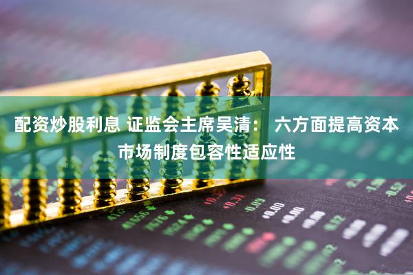 配资炒股利息 证监会主席吴清： 六方面提高资本市场制度包容性适应性