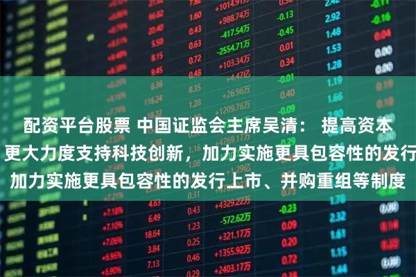配资平台股票 中国证监会主席吴清： 提高资本市场制度包容性适应性 更大力度支持科技创新，加力实施更具包容性的发行上市、并购重组等制度