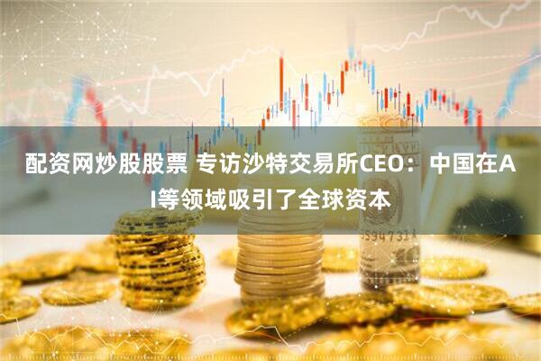 配资网炒股股票 专访沙特交易所CEO：中国在AI等领域吸引了全球资本