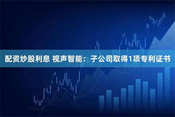 配资炒股利息 视声智能：子公司取得1项专利证书