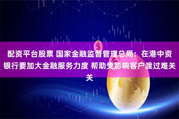 配资平台股票 国家金融监督管理总局：在港中资银行要加大金融服务力度 帮助受影响客户渡过难关