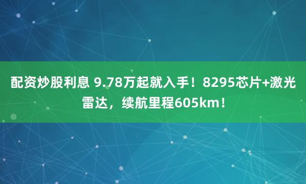 配资炒股利息 9.78万起就入手！8295芯片+激光雷达，续航里程605km！