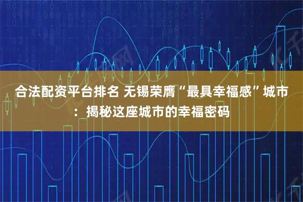 合法配资平台排名 无锡荣膺“最具幸福感”城市：揭秘这座城市的幸福密码