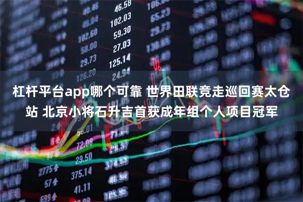 杠杆平台app哪个可靠 世界田联竞走巡回赛太仓站 北京小将石升吉首获成年组个人项目冠军