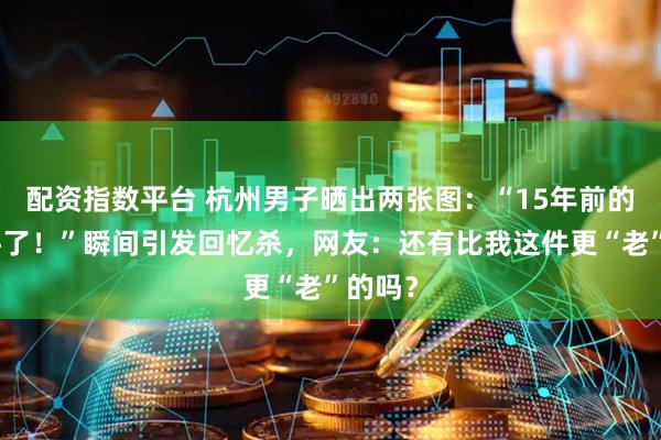 配资指数平台 杭州男子晒出两张图：“15年前的老物件了！”瞬间引发回忆杀，网友：还有比我这件更“老”的吗？