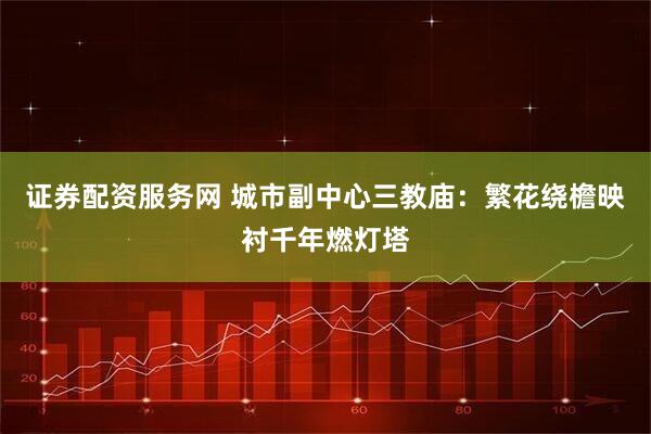 证券配资服务网 城市副中心三教庙：繁花绕檐映衬千年燃灯塔