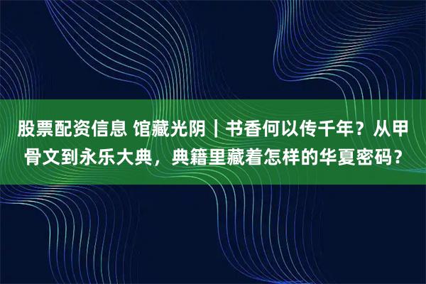 股票配资信息 馆藏光阴｜书香何以传千年？从甲骨文到永乐大典，典籍里藏着怎样的华夏密码？