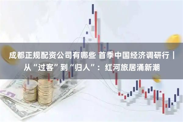 成都正规配资公司有哪些 首季中国经济调研行｜从“过客”到“归人”：红河旅居涌新潮