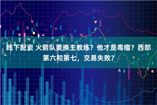 线下配资 火箭队要换主教练？他才是毒瘤？西部第六和第七，交易失败？