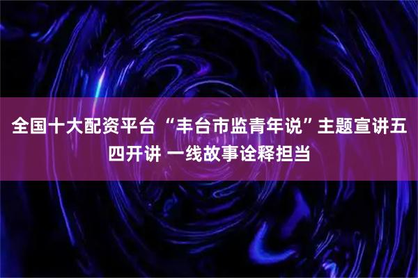 全国十大配资平台 “丰台市监青年说”主题宣讲五四开讲 一线故事诠释担当