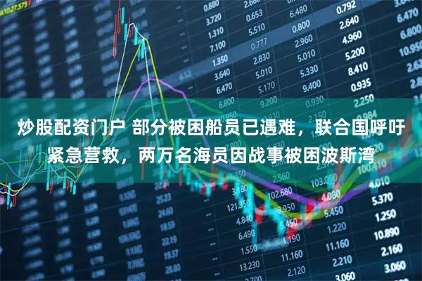 炒股配资门户 部分被困船员已遇难，联合国呼吁紧急营救，两万名海员因战事被困波斯湾