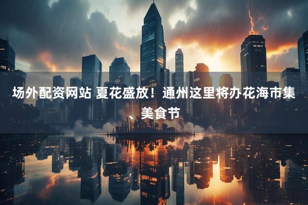 场外配资网站 夏花盛放！通州这里将办花海市集、美食节
