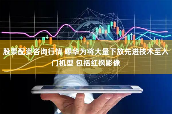股票配资咨询行情 曝华为将大量下放先进技术至入门机型 包括红枫影像