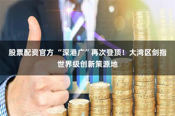 股票配资官方 “深港广”再次登顶！大湾区剑指世界级创新策源地