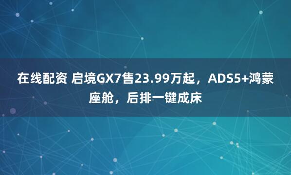 在线配资 启境GX7售23.99万起，ADS5+鸿蒙座舱，后排一键成床