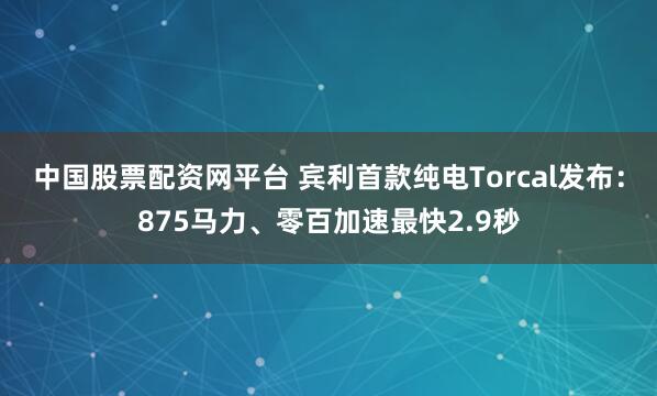 中国股票配资网平台 宾利首款纯电Torcal发布：875马力、零百加速最快2.9秒